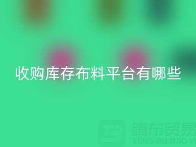 收购库存布料平台有哪些类型与好处——上海腾布贸易公司