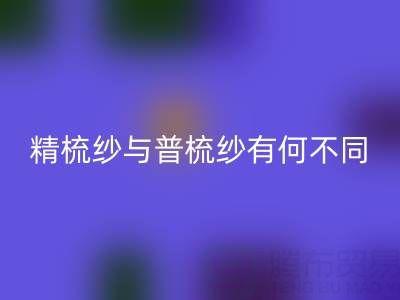 精梳纱与普梳纱有何不同？一文解析生产工艺与应用场景