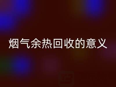 锅炉烟气余热mk网页版的意义在哪里——废旧锅炉mk网页版公司的价值探寻